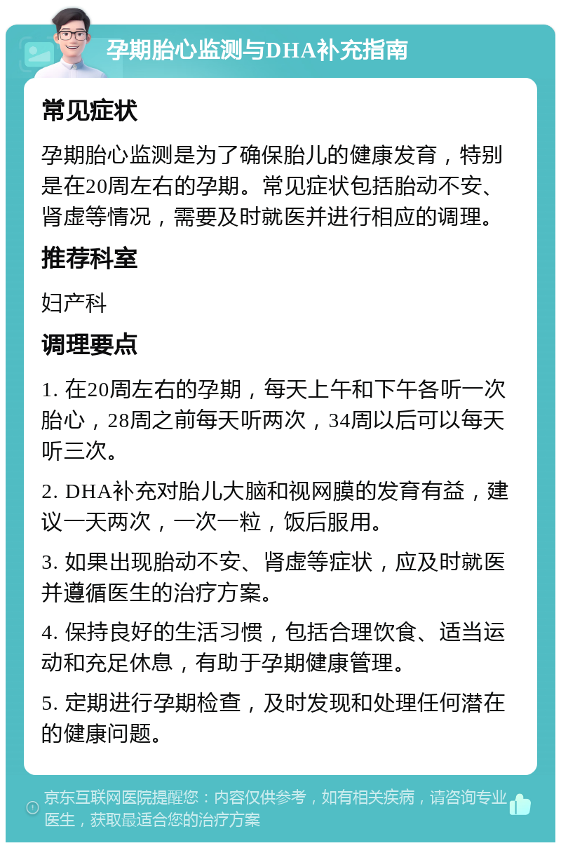 孕期胎心监测与DHA补充指南 常见症状 孕期胎心监测是为了确保胎儿的健康发育，特别是在20周左右的孕期。常见症状包括胎动不安、肾虚等情况，需要及时就医并进行相应的调理。 推荐科室 妇产科 调理要点 1. 在20周左右的孕期，每天上午和下午各听一次胎心，28周之前每天听两次，34周以后可以每天听三次。 2. DHA补充对胎儿大脑和视网膜的发育有益，建议一天两次，一次一粒，饭后服用。 3. 如果出现胎动不安、肾虚等症状，应及时就医并遵循医生的治疗方案。 4. 保持良好的生活习惯，包括合理饮食、适当运动和充足休息，有助于孕期健康管理。 5. 定期进行孕期检查，及时发现和处理任何潜在的健康问题。