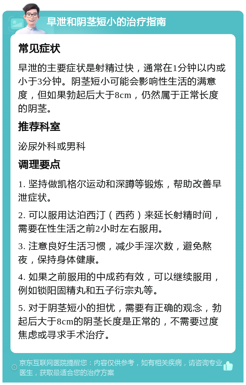 早泄和阴茎短小的治疗指南 常见症状 早泄的主要症状是射精过快，通常在1分钟以内或小于3分钟。阴茎短小可能会影响性生活的满意度，但如果勃起后大于8cm，仍然属于正常长度的阴茎。 推荐科室 泌尿外科或男科 调理要点 1. 坚持做凯格尔运动和深蹲等锻炼，帮助改善早泄症状。 2. 可以服用达泊西汀（西药）来延长射精时间，需要在性生活之前2小时左右服用。 3. 注意良好生活习惯，减少手淫次数，避免熬夜，保持身体健康。 4. 如果之前服用的中成药有效，可以继续服用，例如锁阳固精丸和五子衍宗丸等。 5. 对于阴茎短小的担忧，需要有正确的观念，勃起后大于8cm的阴茎长度是正常的，不需要过度焦虑或寻求手术治疗。