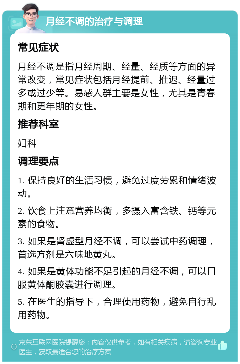 月经不调的治疗与调理 常见症状 月经不调是指月经周期、经量、经质等方面的异常改变，常见症状包括月经提前、推迟、经量过多或过少等。易感人群主要是女性，尤其是青春期和更年期的女性。 推荐科室 妇科 调理要点 1. 保持良好的生活习惯，避免过度劳累和情绪波动。 2. 饮食上注意营养均衡，多摄入富含铁、钙等元素的食物。 3. 如果是肾虚型月经不调，可以尝试中药调理，首选方剂是六味地黄丸。 4. 如果是黄体功能不足引起的月经不调，可以口服黄体酮胶囊进行调理。 5. 在医生的指导下，合理使用药物，避免自行乱用药物。