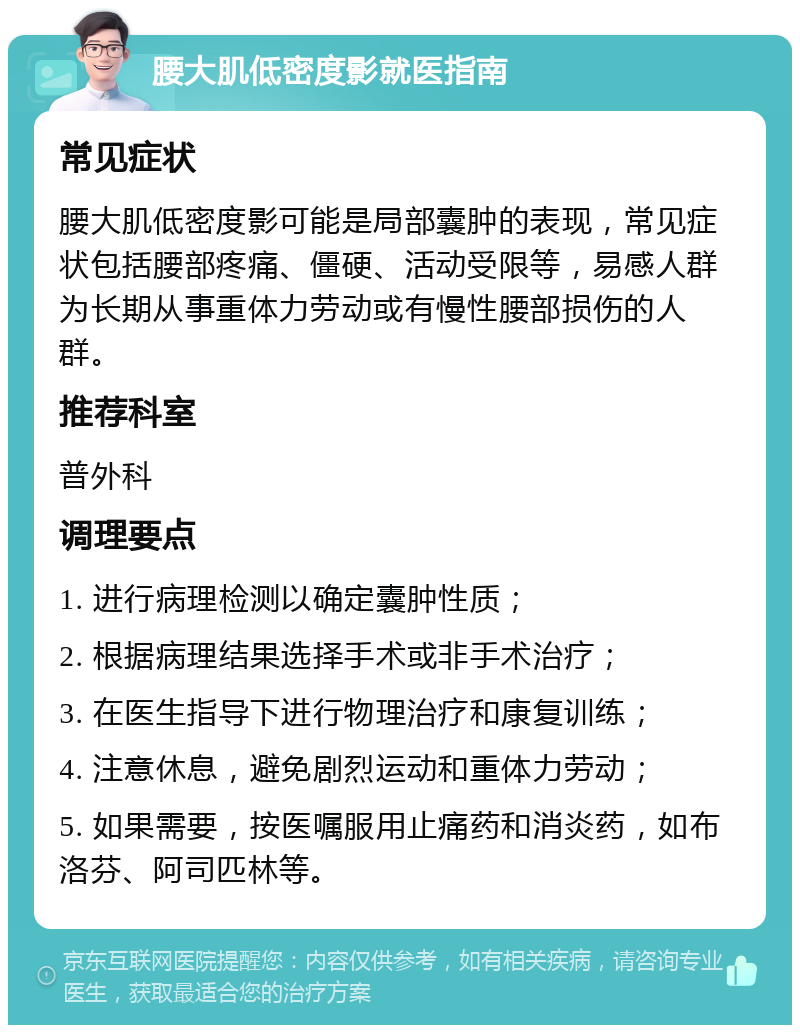 腰大肌低密度影就医指南 常见症状 腰大肌低密度影可能是局部囊肿的表现，常见症状包括腰部疼痛、僵硬、活动受限等，易感人群为长期从事重体力劳动或有慢性腰部损伤的人群。 推荐科室 普外科 调理要点 1. 进行病理检测以确定囊肿性质； 2. 根据病理结果选择手术或非手术治疗； 3. 在医生指导下进行物理治疗和康复训练； 4. 注意休息，避免剧烈运动和重体力劳动； 5. 如果需要，按医嘱服用止痛药和消炎药，如布洛芬、阿司匹林等。