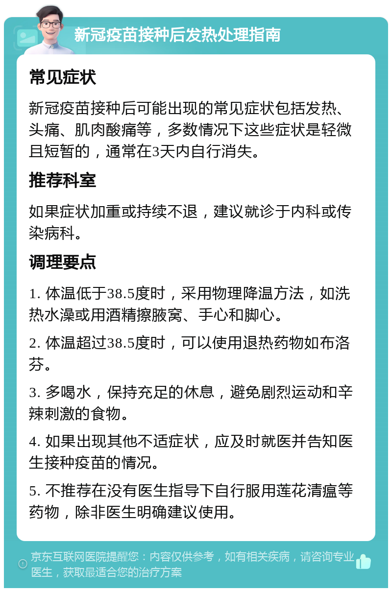 新冠疫苗接种后发热处理指南 常见症状 新冠疫苗接种后可能出现的常见症状包括发热、头痛、肌肉酸痛等，多数情况下这些症状是轻微且短暂的，通常在3天内自行消失。 推荐科室 如果症状加重或持续不退，建议就诊于内科或传染病科。 调理要点 1. 体温低于38.5度时，采用物理降温方法，如洗热水澡或用酒精擦腋窝、手心和脚心。 2. 体温超过38.5度时，可以使用退热药物如布洛芬。 3. 多喝水，保持充足的休息，避免剧烈运动和辛辣刺激的食物。 4. 如果出现其他不适症状，应及时就医并告知医生接种疫苗的情况。 5. 不推荐在没有医生指导下自行服用莲花清瘟等药物，除非医生明确建议使用。