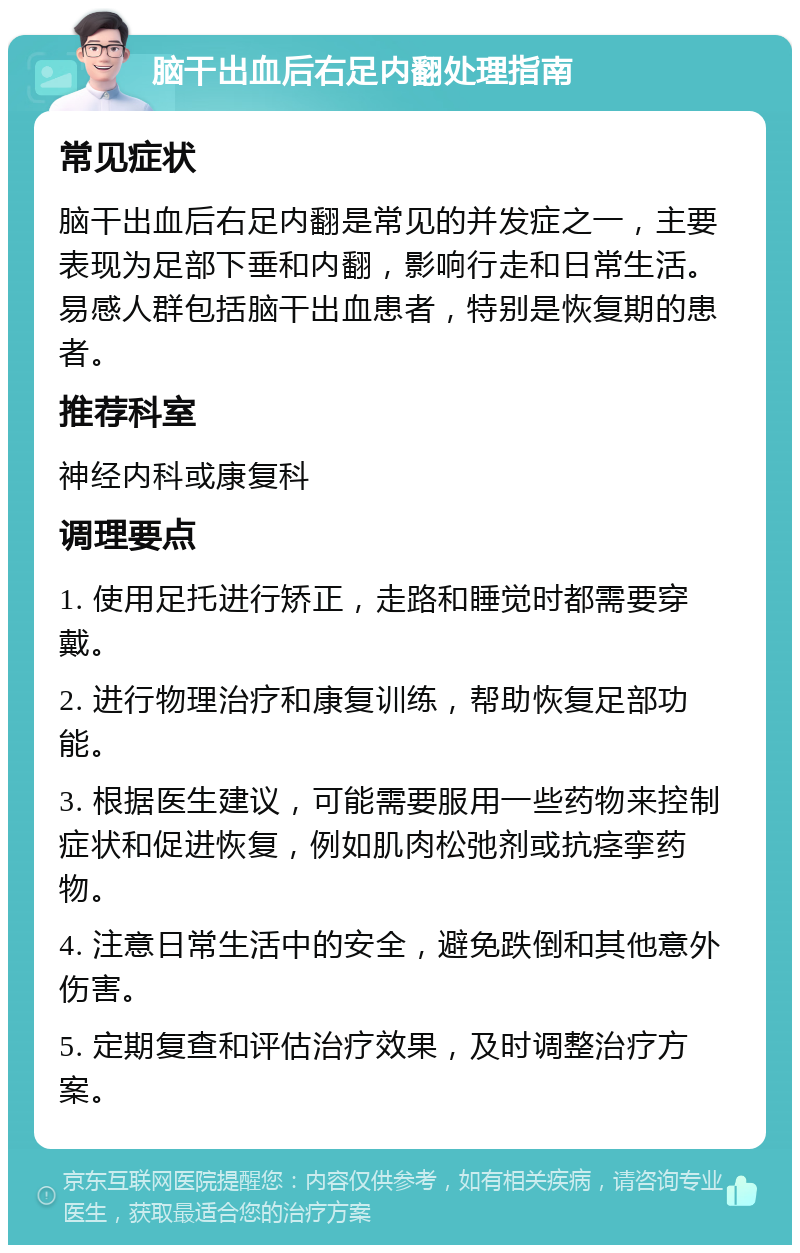 脑干出血后右足内翻处理指南 常见症状 脑干出血后右足内翻是常见的并发症之一，主要表现为足部下垂和内翻，影响行走和日常生活。易感人群包括脑干出血患者，特别是恢复期的患者。 推荐科室 神经内科或康复科 调理要点 1. 使用足托进行矫正，走路和睡觉时都需要穿戴。 2. 进行物理治疗和康复训练，帮助恢复足部功能。 3. 根据医生建议，可能需要服用一些药物来控制症状和促进恢复，例如肌肉松弛剂或抗痉挛药物。 4. 注意日常生活中的安全，避免跌倒和其他意外伤害。 5. 定期复查和评估治疗效果，及时调整治疗方案。