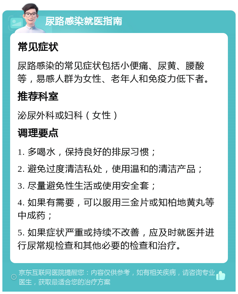 尿路感染就医指南 常见症状 尿路感染的常见症状包括小便痛、尿黄、腰酸等，易感人群为女性、老年人和免疫力低下者。 推荐科室 泌尿外科或妇科（女性） 调理要点 1. 多喝水，保持良好的排尿习惯； 2. 避免过度清洁私处，使用温和的清洁产品； 3. 尽量避免性生活或使用安全套； 4. 如果有需要，可以服用三金片或知柏地黄丸等中成药； 5. 如果症状严重或持续不改善，应及时就医并进行尿常规检查和其他必要的检查和治疗。