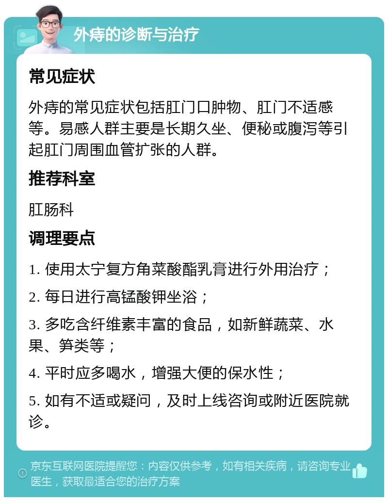 外痔的诊断与治疗 常见症状 外痔的常见症状包括肛门口肿物、肛门不适感等。易感人群主要是长期久坐、便秘或腹泻等引起肛门周围血管扩张的人群。 推荐科室 肛肠科 调理要点 1. 使用太宁复方角菜酸酯乳膏进行外用治疗； 2. 每日进行高锰酸钾坐浴； 3. 多吃含纤维素丰富的食品，如新鲜蔬菜、水果、笋类等； 4. 平时应多喝水，增强大便的保水性； 5. 如有不适或疑问，及时上线咨询或附近医院就诊。