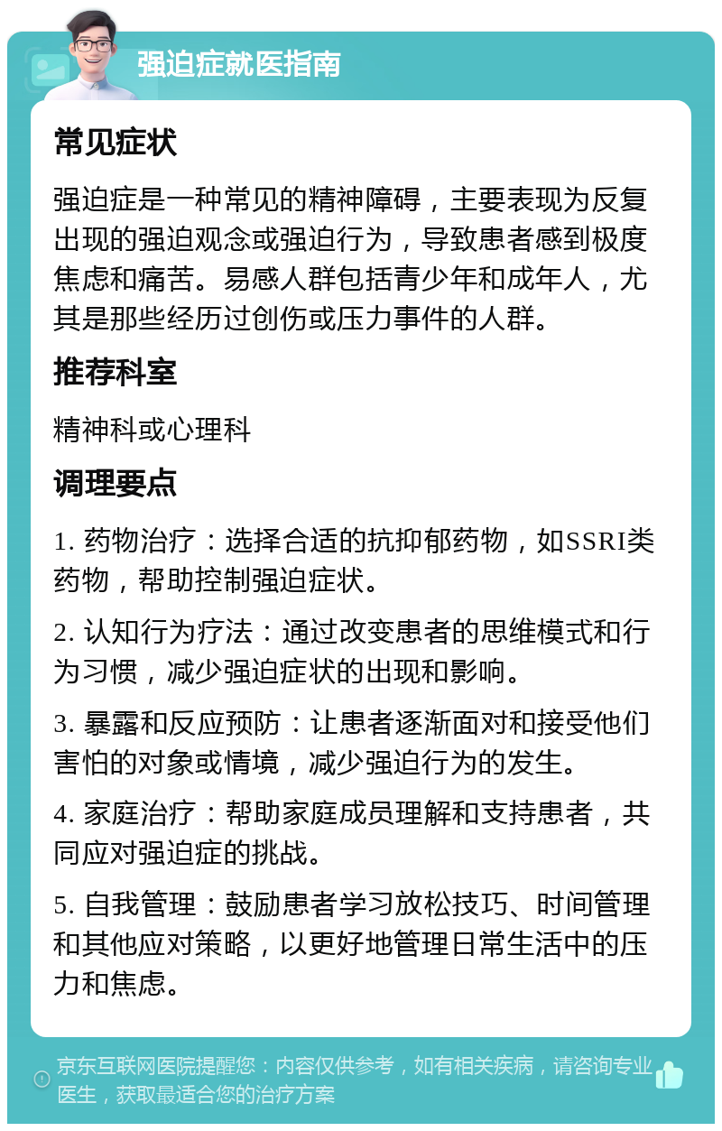 强迫症就医指南 常见症状 强迫症是一种常见的精神障碍，主要表现为反复出现的强迫观念或强迫行为，导致患者感到极度焦虑和痛苦。易感人群包括青少年和成年人，尤其是那些经历过创伤或压力事件的人群。 推荐科室 精神科或心理科 调理要点 1. 药物治疗：选择合适的抗抑郁药物，如SSRI类药物，帮助控制强迫症状。 2. 认知行为疗法：通过改变患者的思维模式和行为习惯，减少强迫症状的出现和影响。 3. 暴露和反应预防：让患者逐渐面对和接受他们害怕的对象或情境，减少强迫行为的发生。 4. 家庭治疗：帮助家庭成员理解和支持患者，共同应对强迫症的挑战。 5. 自我管理：鼓励患者学习放松技巧、时间管理和其他应对策略，以更好地管理日常生活中的压力和焦虑。