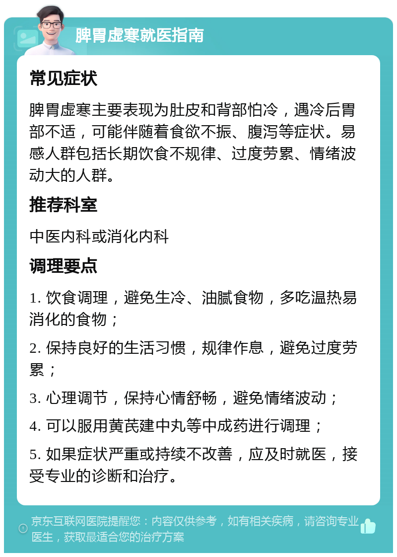 脾胃虚寒就医指南 常见症状 脾胃虚寒主要表现为肚皮和背部怕冷，遇冷后胃部不适，可能伴随着食欲不振、腹泻等症状。易感人群包括长期饮食不规律、过度劳累、情绪波动大的人群。 推荐科室 中医内科或消化内科 调理要点 1. 饮食调理，避免生冷、油腻食物，多吃温热易消化的食物； 2. 保持良好的生活习惯，规律作息，避免过度劳累； 3. 心理调节，保持心情舒畅，避免情绪波动； 4. 可以服用黄芪建中丸等中成药进行调理； 5. 如果症状严重或持续不改善，应及时就医，接受专业的诊断和治疗。