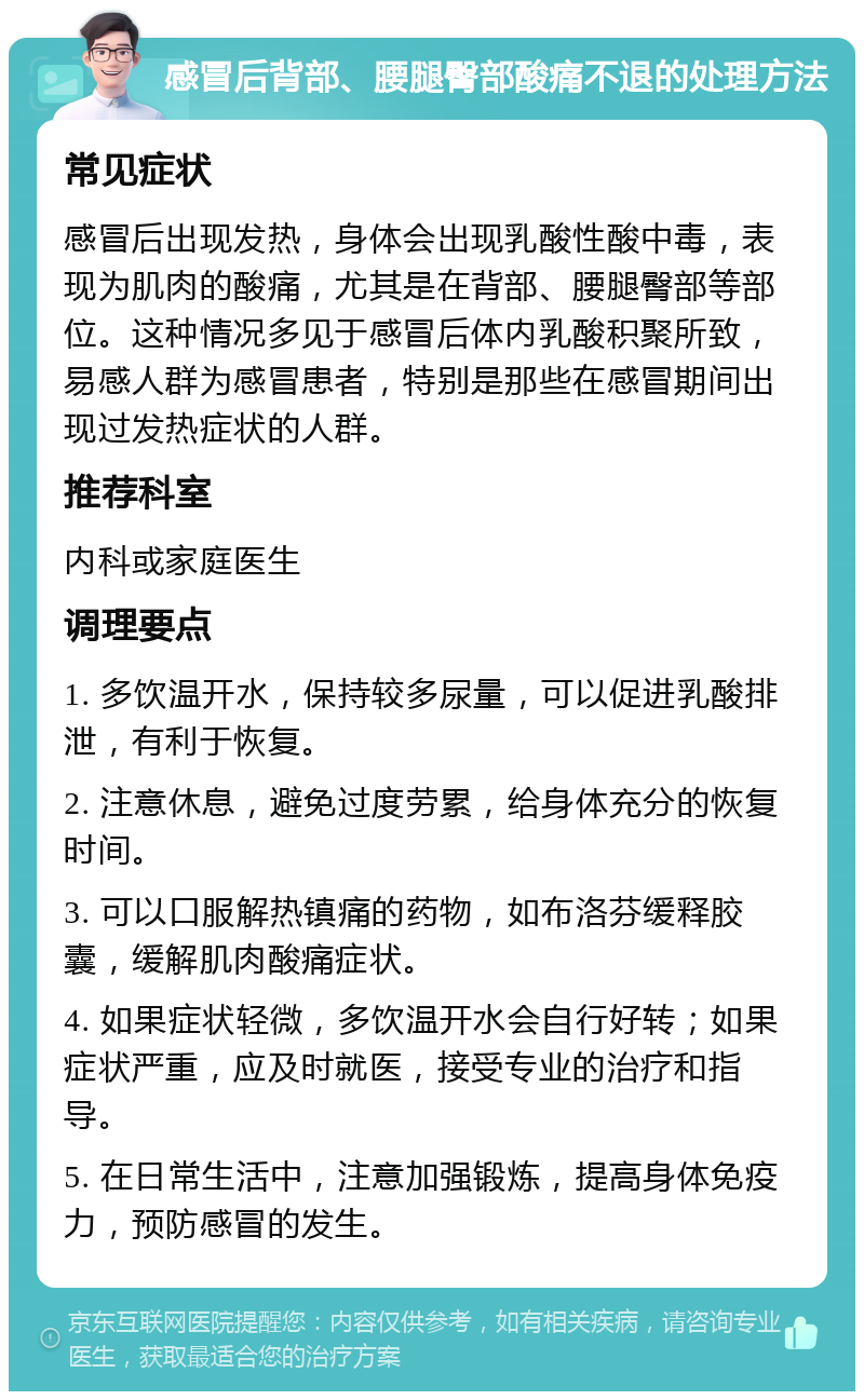 感冒后背部、腰腿臀部酸痛不退的处理方法 常见症状 感冒后出现发热，身体会出现乳酸性酸中毒，表现为肌肉的酸痛，尤其是在背部、腰腿臀部等部位。这种情况多见于感冒后体内乳酸积聚所致，易感人群为感冒患者，特别是那些在感冒期间出现过发热症状的人群。 推荐科室 内科或家庭医生 调理要点 1. 多饮温开水，保持较多尿量，可以促进乳酸排泄，有利于恢复。 2. 注意休息，避免过度劳累，给身体充分的恢复时间。 3. 可以口服解热镇痛的药物，如布洛芬缓释胶囊，缓解肌肉酸痛症状。 4. 如果症状轻微，多饮温开水会自行好转；如果症状严重，应及时就医，接受专业的治疗和指导。 5. 在日常生活中，注意加强锻炼，提高身体免疫力，预防感冒的发生。