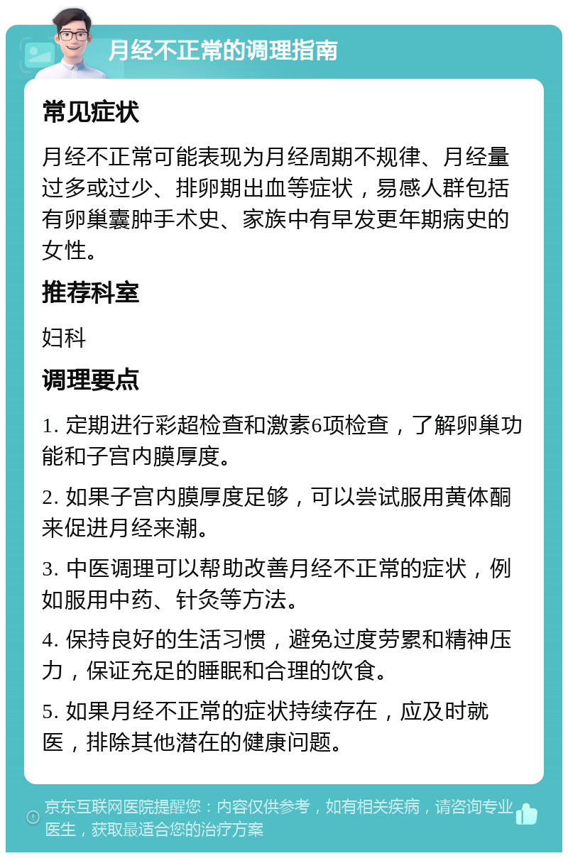 月经不正常的调理指南 常见症状 月经不正常可能表现为月经周期不规律、月经量过多或过少、排卵期出血等症状，易感人群包括有卵巢囊肿手术史、家族中有早发更年期病史的女性。 推荐科室 妇科 调理要点 1. 定期进行彩超检查和激素6项检查，了解卵巢功能和子宫内膜厚度。 2. 如果子宫内膜厚度足够，可以尝试服用黄体酮来促进月经来潮。 3. 中医调理可以帮助改善月经不正常的症状，例如服用中药、针灸等方法。 4. 保持良好的生活习惯，避免过度劳累和精神压力，保证充足的睡眠和合理的饮食。 5. 如果月经不正常的症状持续存在，应及时就医，排除其他潜在的健康问题。