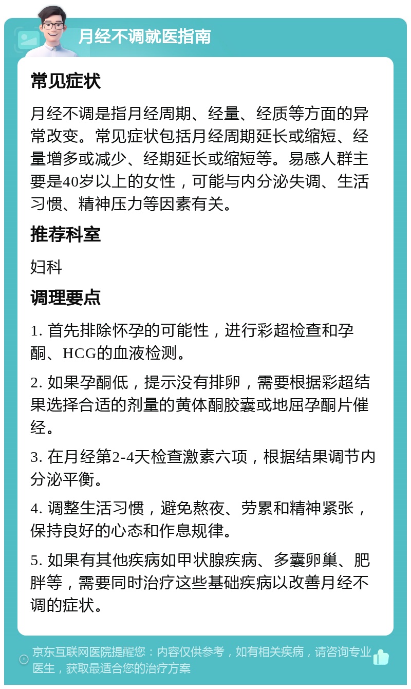 月经不调就医指南 常见症状 月经不调是指月经周期、经量、经质等方面的异常改变。常见症状包括月经周期延长或缩短、经量增多或减少、经期延长或缩短等。易感人群主要是40岁以上的女性，可能与内分泌失调、生活习惯、精神压力等因素有关。 推荐科室 妇科 调理要点 1. 首先排除怀孕的可能性，进行彩超检查和孕酮、HCG的血液检测。 2. 如果孕酮低，提示没有排卵，需要根据彩超结果选择合适的剂量的黄体酮胶囊或地屈孕酮片催经。 3. 在月经第2-4天检查激素六项，根据结果调节内分泌平衡。 4. 调整生活习惯，避免熬夜、劳累和精神紧张，保持良好的心态和作息规律。 5. 如果有其他疾病如甲状腺疾病、多囊卵巢、肥胖等，需要同时治疗这些基础疾病以改善月经不调的症状。