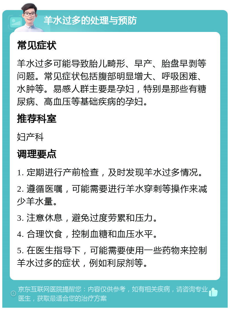 羊水过多的处理与预防 常见症状 羊水过多可能导致胎儿畸形、早产、胎盘早剥等问题。常见症状包括腹部明显增大、呼吸困难、水肿等。易感人群主要是孕妇，特别是那些有糖尿病、高血压等基础疾病的孕妇。 推荐科室 妇产科 调理要点 1. 定期进行产前检查，及时发现羊水过多情况。 2. 遵循医嘱，可能需要进行羊水穿刺等操作来减少羊水量。 3. 注意休息，避免过度劳累和压力。 4. 合理饮食，控制血糖和血压水平。 5. 在医生指导下，可能需要使用一些药物来控制羊水过多的症状，例如利尿剂等。