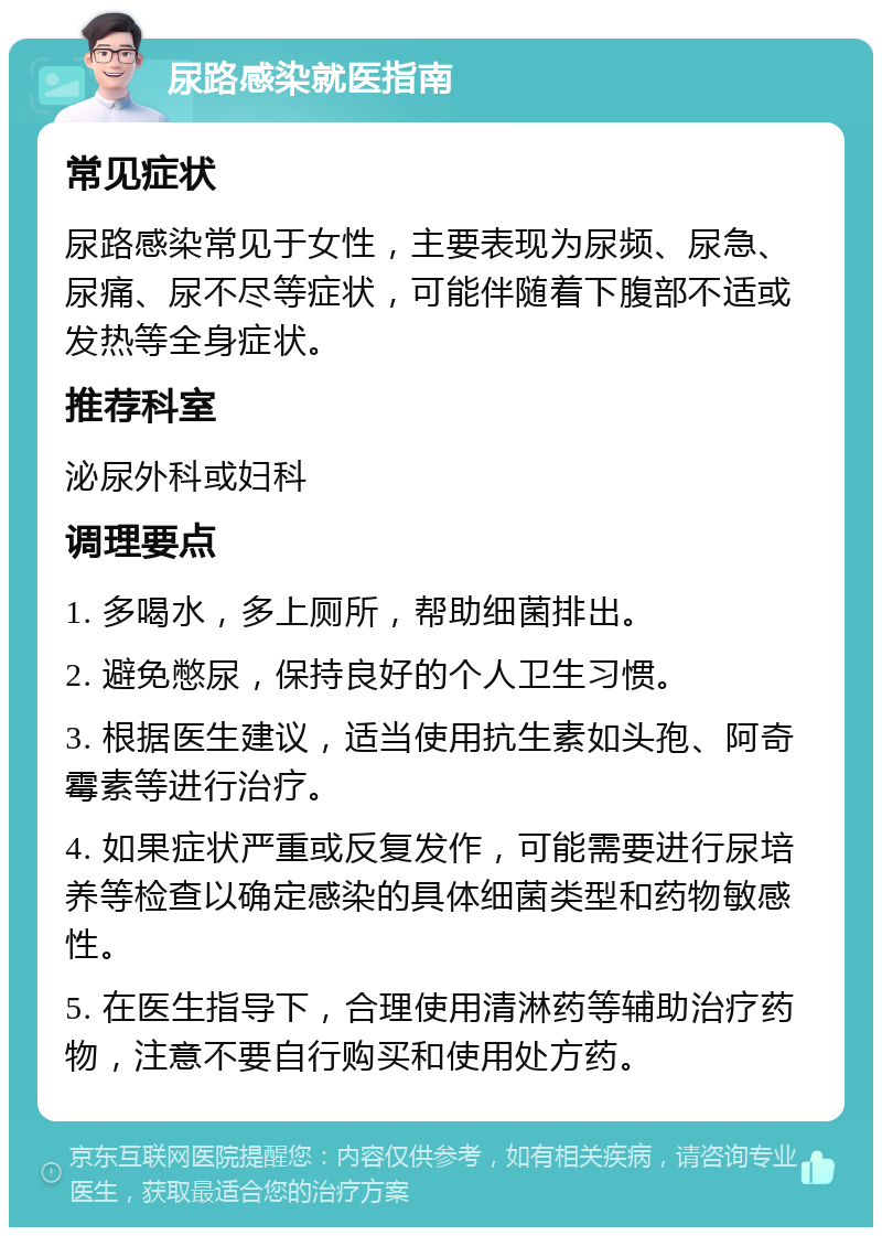 尿路感染就医指南 常见症状 尿路感染常见于女性，主要表现为尿频、尿急、尿痛、尿不尽等症状，可能伴随着下腹部不适或发热等全身症状。 推荐科室 泌尿外科或妇科 调理要点 1. 多喝水，多上厕所，帮助细菌排出。 2. 避免憋尿，保持良好的个人卫生习惯。 3. 根据医生建议，适当使用抗生素如头孢、阿奇霉素等进行治疗。 4. 如果症状严重或反复发作，可能需要进行尿培养等检查以确定感染的具体细菌类型和药物敏感性。 5. 在医生指导下，合理使用清淋药等辅助治疗药物，注意不要自行购买和使用处方药。