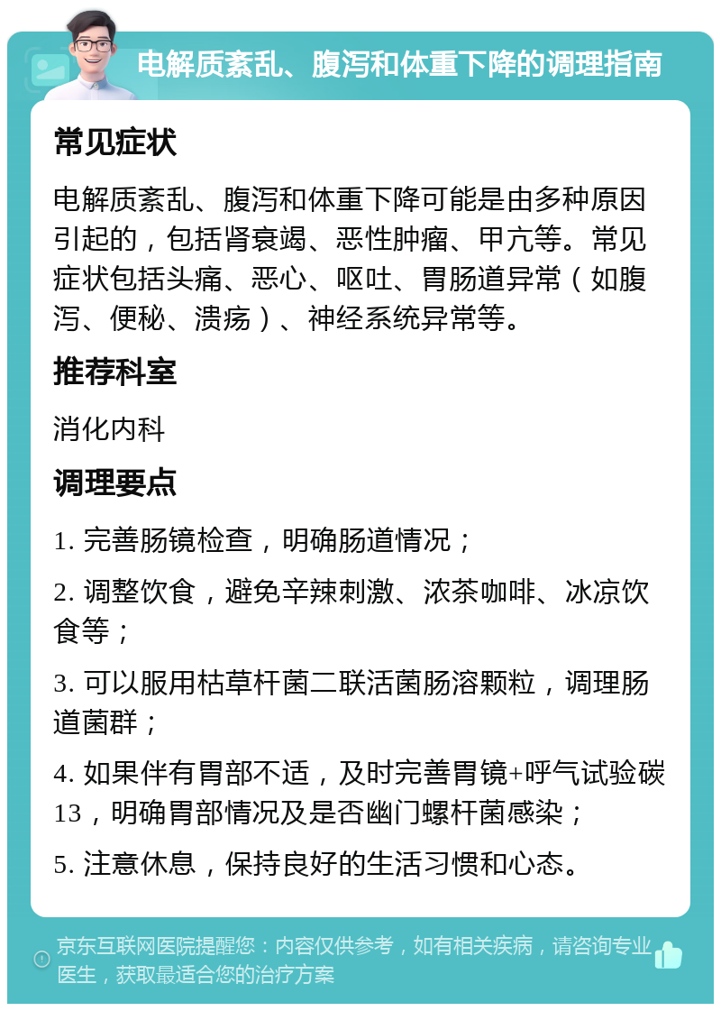 电解质紊乱、腹泻和体重下降的调理指南 常见症状 电解质紊乱、腹泻和体重下降可能是由多种原因引起的，包括肾衰竭、恶性肿瘤、甲亢等。常见症状包括头痛、恶心、呕吐、胃肠道异常（如腹泻、便秘、溃疡）、神经系统异常等。 推荐科室 消化内科 调理要点 1. 完善肠镜检查，明确肠道情况； 2. 调整饮食，避免辛辣刺激、浓茶咖啡、冰凉饮食等； 3. 可以服用枯草杆菌二联活菌肠溶颗粒，调理肠道菌群； 4. 如果伴有胃部不适，及时完善胃镜+呼气试验碳13，明确胃部情况及是否幽门螺杆菌感染； 5. 注意休息，保持良好的生活习惯和心态。