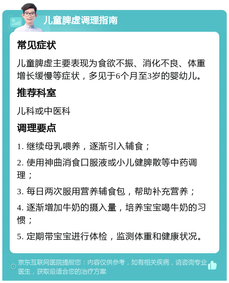 儿童脾虚调理指南 常见症状 儿童脾虚主要表现为食欲不振、消化不良、体重增长缓慢等症状，多见于6个月至3岁的婴幼儿。 推荐科室 儿科或中医科 调理要点 1. 继续母乳喂养，逐渐引入辅食； 2. 使用神曲消食口服液或小儿健脾散等中药调理； 3. 每日两次服用营养辅食包，帮助补充营养； 4. 逐渐增加牛奶的摄入量，培养宝宝喝牛奶的习惯； 5. 定期带宝宝进行体检，监测体重和健康状况。