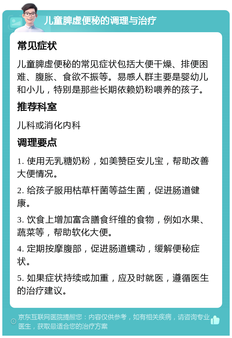 儿童脾虚便秘的调理与治疗 常见症状 儿童脾虚便秘的常见症状包括大便干燥、排便困难、腹胀、食欲不振等。易感人群主要是婴幼儿和小儿，特别是那些长期依赖奶粉喂养的孩子。 推荐科室 儿科或消化内科 调理要点 1. 使用无乳糖奶粉，如美赞臣安儿宝，帮助改善大便情况。 2. 给孩子服用枯草杆菌等益生菌，促进肠道健康。 3. 饮食上增加富含膳食纤维的食物，例如水果、蔬菜等，帮助软化大便。 4. 定期按摩腹部，促进肠道蠕动，缓解便秘症状。 5. 如果症状持续或加重，应及时就医，遵循医生的治疗建议。