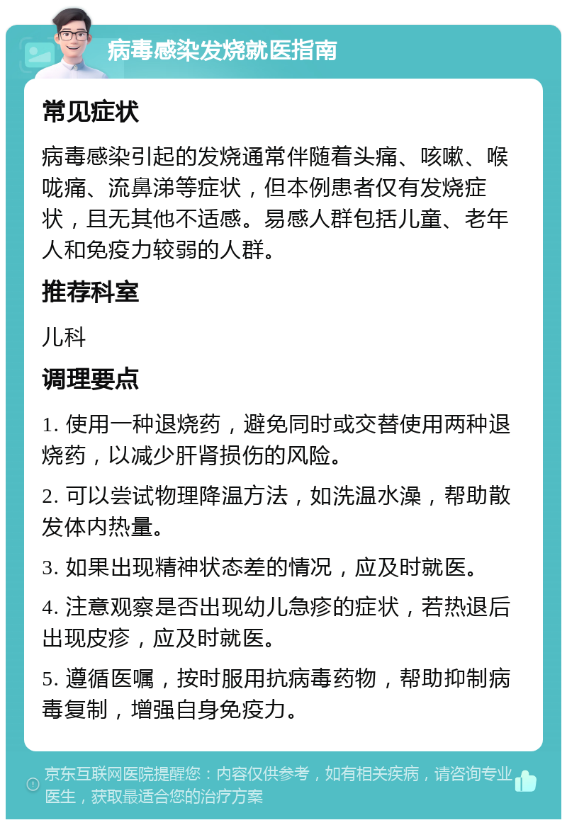 病毒感染发烧就医指南 常见症状 病毒感染引起的发烧通常伴随着头痛、咳嗽、喉咙痛、流鼻涕等症状，但本例患者仅有发烧症状，且无其他不适感。易感人群包括儿童、老年人和免疫力较弱的人群。 推荐科室 儿科 调理要点 1. 使用一种退烧药，避免同时或交替使用两种退烧药，以减少肝肾损伤的风险。 2. 可以尝试物理降温方法，如洗温水澡，帮助散发体内热量。 3. 如果出现精神状态差的情况，应及时就医。 4. 注意观察是否出现幼儿急疹的症状，若热退后出现皮疹，应及时就医。 5. 遵循医嘱，按时服用抗病毒药物，帮助抑制病毒复制，增强自身免疫力。