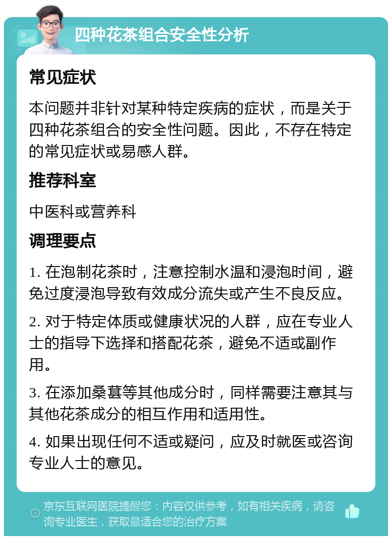 四种花茶组合安全性分析 常见症状 本问题并非针对某种特定疾病的症状，而是关于四种花茶组合的安全性问题。因此，不存在特定的常见症状或易感人群。 推荐科室 中医科或营养科 调理要点 1. 在泡制花茶时，注意控制水温和浸泡时间，避免过度浸泡导致有效成分流失或产生不良反应。 2. 对于特定体质或健康状况的人群，应在专业人士的指导下选择和搭配花茶，避免不适或副作用。 3. 在添加桑葚等其他成分时，同样需要注意其与其他花茶成分的相互作用和适用性。 4. 如果出现任何不适或疑问，应及时就医或咨询专业人士的意见。