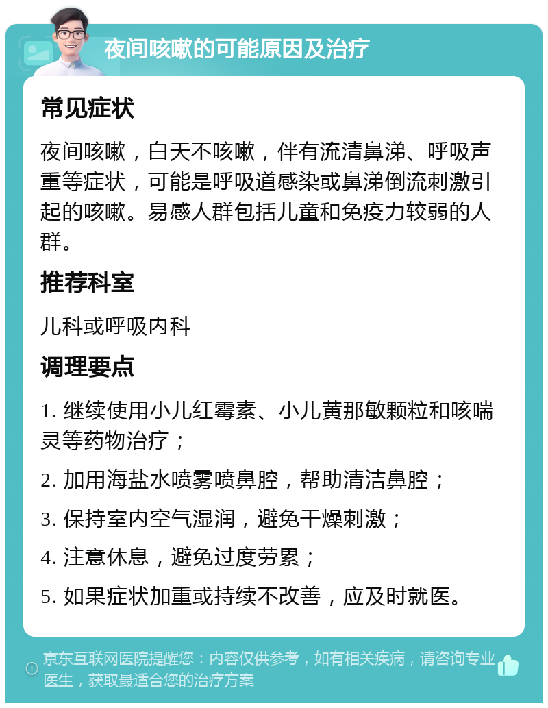 夜间咳嗽的可能原因及治疗 常见症状 夜间咳嗽，白天不咳嗽，伴有流清鼻涕、呼吸声重等症状，可能是呼吸道感染或鼻涕倒流刺激引起的咳嗽。易感人群包括儿童和免疫力较弱的人群。 推荐科室 儿科或呼吸内科 调理要点 1. 继续使用小儿红霉素、小儿黄那敏颗粒和咳喘灵等药物治疗； 2. 加用海盐水喷雾喷鼻腔，帮助清洁鼻腔； 3. 保持室内空气湿润，避免干燥刺激； 4. 注意休息，避免过度劳累； 5. 如果症状加重或持续不改善，应及时就医。