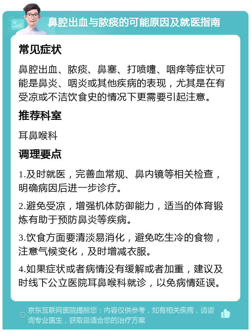 鼻腔出血与脓痰的可能原因及就医指南 常见症状 鼻腔出血、脓痰、鼻塞、打喷嚏、咽痒等症状可能是鼻炎、咽炎或其他疾病的表现，尤其是在有受凉或不洁饮食史的情况下更需要引起注意。 推荐科室 耳鼻喉科 调理要点 1.及时就医，完善血常规、鼻内镜等相关检查，明确病因后进一步诊疗。 2.避免受凉，增强机体防御能力，适当的体育锻炼有助于预防鼻炎等疾病。 3.饮食方面要清淡易消化，避免吃生冷的食物，注意气候变化，及时增减衣服。 4.如果症状或者病情没有缓解或者加重，建议及时线下公立医院耳鼻喉科就诊，以免病情延误。