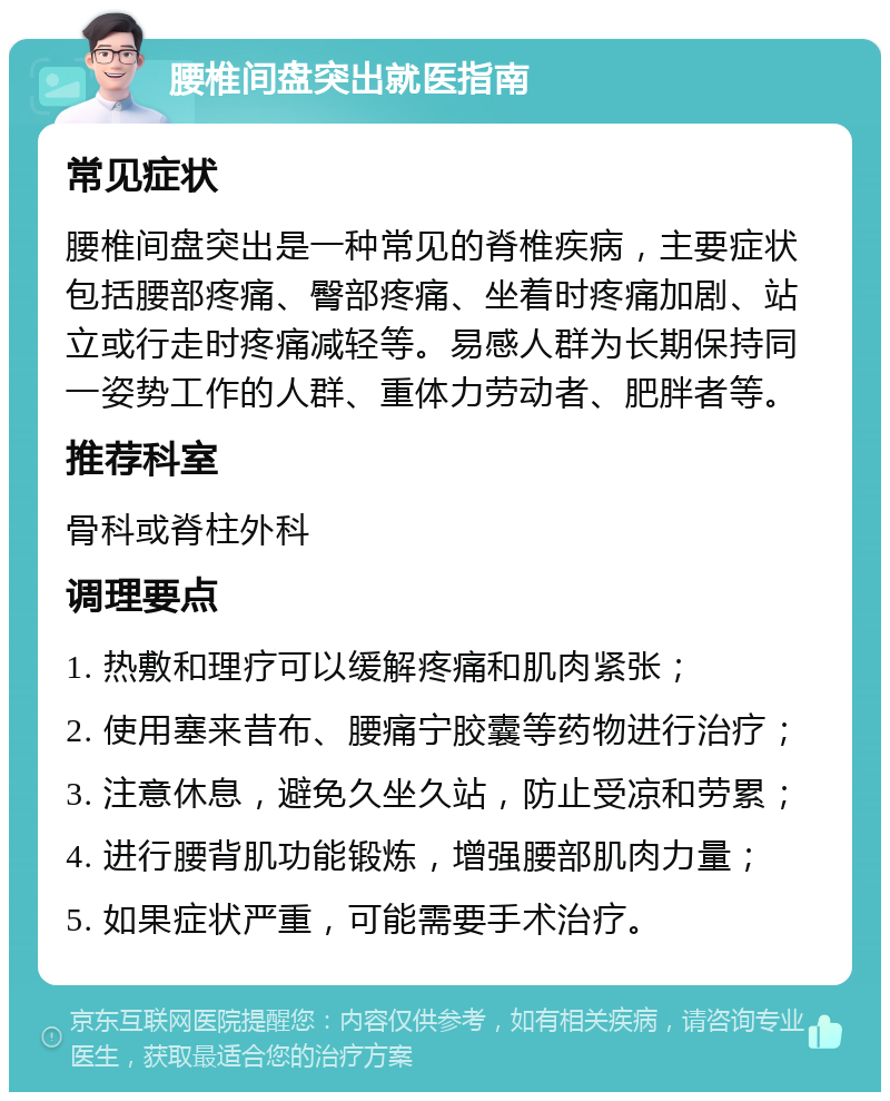 腰椎间盘突出就医指南 常见症状 腰椎间盘突出是一种常见的脊椎疾病，主要症状包括腰部疼痛、臀部疼痛、坐着时疼痛加剧、站立或行走时疼痛减轻等。易感人群为长期保持同一姿势工作的人群、重体力劳动者、肥胖者等。 推荐科室 骨科或脊柱外科 调理要点 1. 热敷和理疗可以缓解疼痛和肌肉紧张； 2. 使用塞来昔布、腰痛宁胶囊等药物进行治疗； 3. 注意休息，避免久坐久站，防止受凉和劳累； 4. 进行腰背肌功能锻炼，增强腰部肌肉力量； 5. 如果症状严重，可能需要手术治疗。