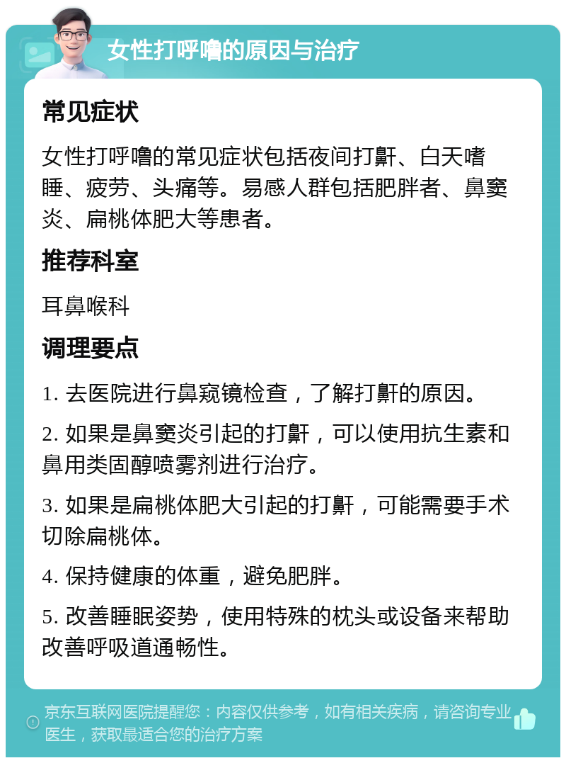 女性打呼噜的原因与治疗 常见症状 女性打呼噜的常见症状包括夜间打鼾、白天嗜睡、疲劳、头痛等。易感人群包括肥胖者、鼻窦炎、扁桃体肥大等患者。 推荐科室 耳鼻喉科 调理要点 1. 去医院进行鼻窥镜检查，了解打鼾的原因。 2. 如果是鼻窦炎引起的打鼾，可以使用抗生素和鼻用类固醇喷雾剂进行治疗。 3. 如果是扁桃体肥大引起的打鼾，可能需要手术切除扁桃体。 4. 保持健康的体重，避免肥胖。 5. 改善睡眠姿势，使用特殊的枕头或设备来帮助改善呼吸道通畅性。