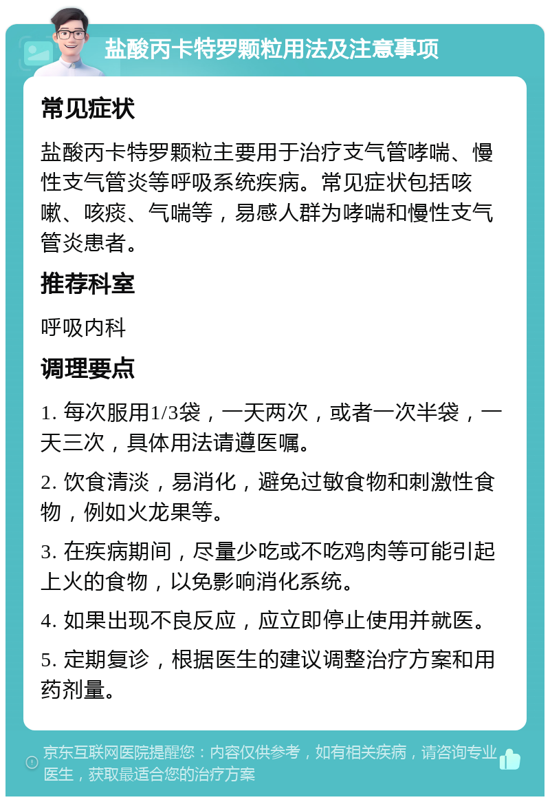 盐酸丙卡特罗颗粒用法及注意事项 常见症状 盐酸丙卡特罗颗粒主要用于治疗支气管哮喘、慢性支气管炎等呼吸系统疾病。常见症状包括咳嗽、咳痰、气喘等，易感人群为哮喘和慢性支气管炎患者。 推荐科室 呼吸内科 调理要点 1. 每次服用1/3袋，一天两次，或者一次半袋，一天三次，具体用法请遵医嘱。 2. 饮食清淡，易消化，避免过敏食物和刺激性食物，例如火龙果等。 3. 在疾病期间，尽量少吃或不吃鸡肉等可能引起上火的食物，以免影响消化系统。 4. 如果出现不良反应，应立即停止使用并就医。 5. 定期复诊，根据医生的建议调整治疗方案和用药剂量。