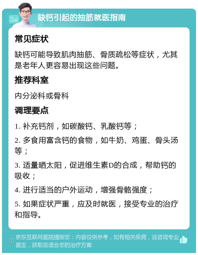 缺钙引起的抽筋就医指南 常见症状 缺钙可能导致肌肉抽筋、骨质疏松等症状，尤其是老年人更容易出现这些问题。 推荐科室 内分泌科或骨科 调理要点 1. 补充钙剂，如碳酸钙、乳酸钙等； 2. 多食用富含钙的食物，如牛奶、鸡蛋、骨头汤等； 3. 适量晒太阳，促进维生素D的合成，帮助钙的吸收； 4. 进行适当的户外运动，增强骨骼强度； 5. 如果症状严重，应及时就医，接受专业的治疗和指导。