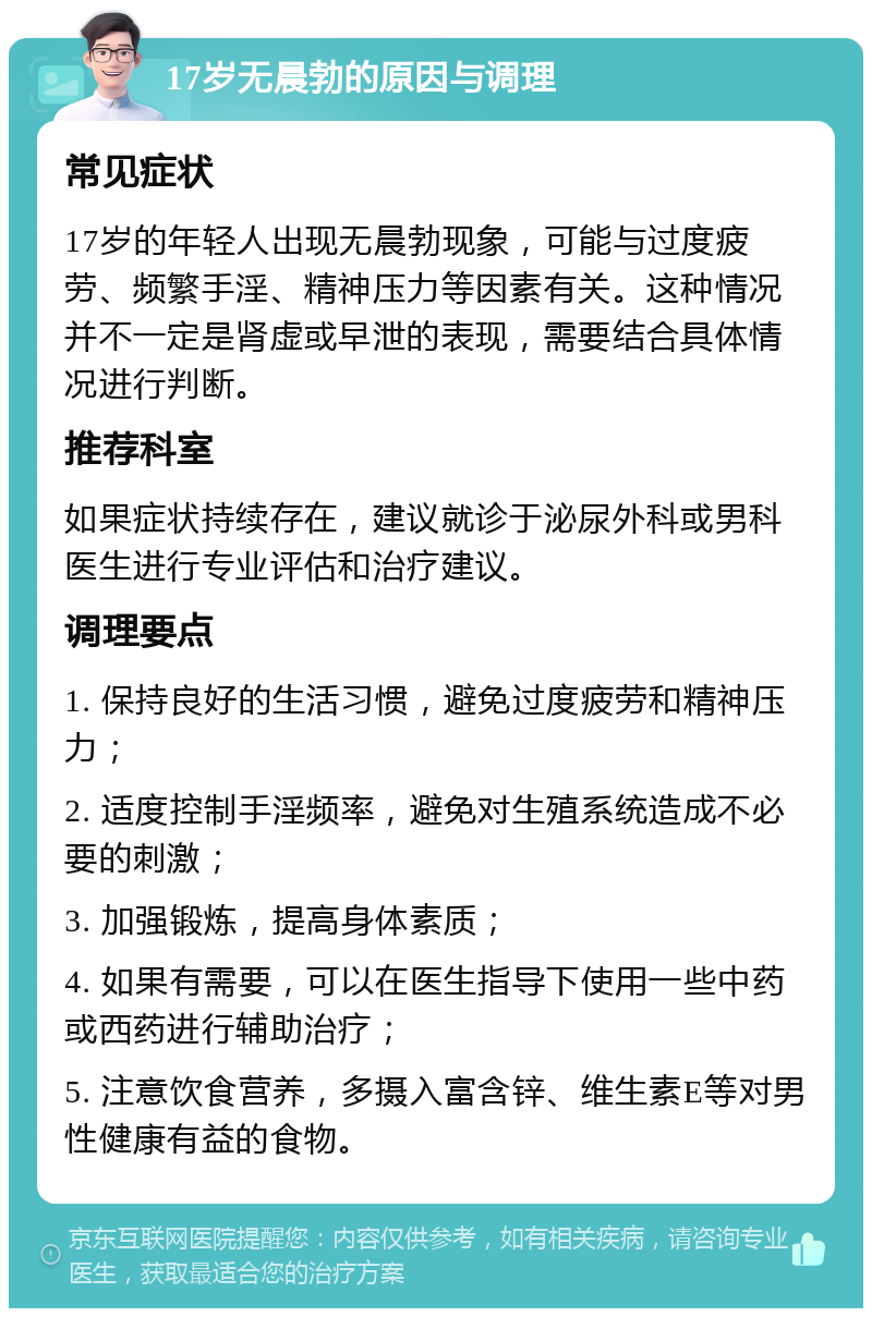 17岁无晨勃的原因与调理 常见症状 17岁的年轻人出现无晨勃现象，可能与过度疲劳、频繁手淫、精神压力等因素有关。这种情况并不一定是肾虚或早泄的表现，需要结合具体情况进行判断。 推荐科室 如果症状持续存在，建议就诊于泌尿外科或男科医生进行专业评估和治疗建议。 调理要点 1. 保持良好的生活习惯，避免过度疲劳和精神压力； 2. 适度控制手淫频率，避免对生殖系统造成不必要的刺激； 3. 加强锻炼，提高身体素质； 4. 如果有需要，可以在医生指导下使用一些中药或西药进行辅助治疗； 5. 注意饮食营养，多摄入富含锌、维生素E等对男性健康有益的食物。