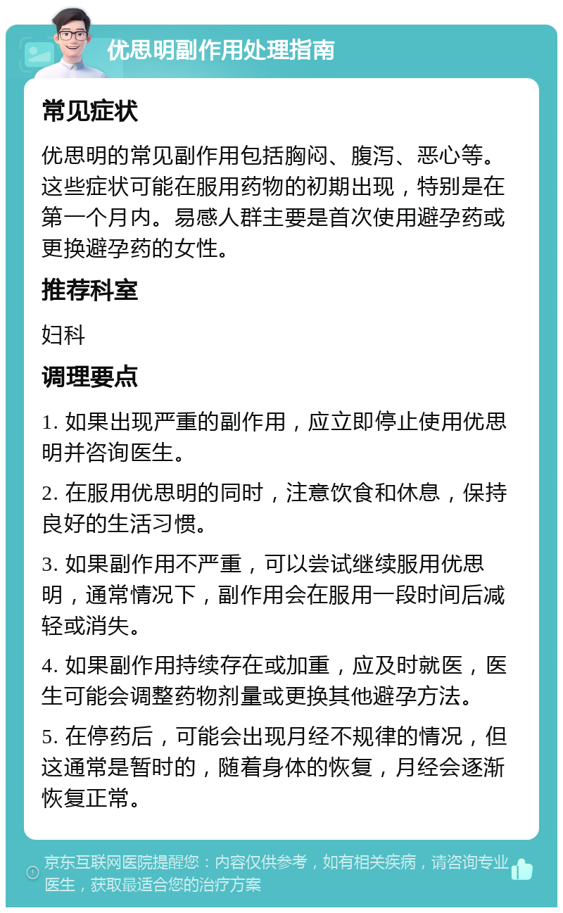 优思明副作用处理指南 常见症状 优思明的常见副作用包括胸闷、腹泻、恶心等。这些症状可能在服用药物的初期出现，特别是在第一个月内。易感人群主要是首次使用避孕药或更换避孕药的女性。 推荐科室 妇科 调理要点 1. 如果出现严重的副作用，应立即停止使用优思明并咨询医生。 2. 在服用优思明的同时，注意饮食和休息，保持良好的生活习惯。 3. 如果副作用不严重，可以尝试继续服用优思明，通常情况下，副作用会在服用一段时间后减轻或消失。 4. 如果副作用持续存在或加重，应及时就医，医生可能会调整药物剂量或更换其他避孕方法。 5. 在停药后，可能会出现月经不规律的情况，但这通常是暂时的，随着身体的恢复，月经会逐渐恢复正常。