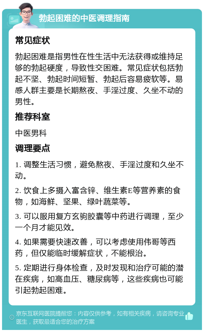 勃起困难的中医调理指南 常见症状 勃起困难是指男性在性生活中无法获得或维持足够的勃起硬度，导致性交困难。常见症状包括勃起不坚、勃起时间短暂、勃起后容易疲软等。易感人群主要是长期熬夜、手淫过度、久坐不动的男性。 推荐科室 中医男科 调理要点 1. 调整生活习惯，避免熬夜、手淫过度和久坐不动。 2. 饮食上多摄入富含锌、维生素E等营养素的食物，如海鲜、坚果、绿叶蔬菜等。 3. 可以服用复方玄驹胶囊等中药进行调理，至少一个月才能见效。 4. 如果需要快速改善，可以考虑使用伟哥等西药，但仅能临时缓解症状，不能根治。 5. 定期进行身体检查，及时发现和治疗可能的潜在疾病，如高血压、糖尿病等，这些疾病也可能引起勃起困难。