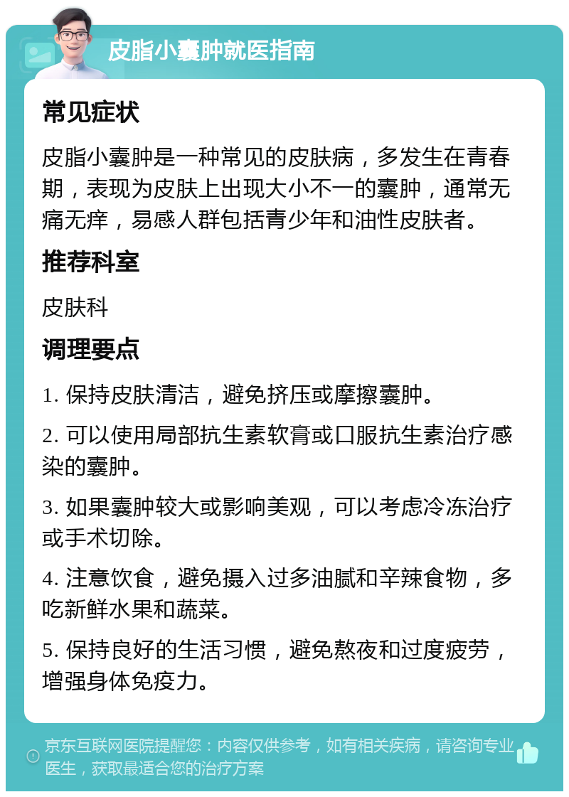 皮脂小囊肿就医指南 常见症状 皮脂小囊肿是一种常见的皮肤病，多发生在青春期，表现为皮肤上出现大小不一的囊肿，通常无痛无痒，易感人群包括青少年和油性皮肤者。 推荐科室 皮肤科 调理要点 1. 保持皮肤清洁，避免挤压或摩擦囊肿。 2. 可以使用局部抗生素软膏或口服抗生素治疗感染的囊肿。 3. 如果囊肿较大或影响美观，可以考虑冷冻治疗或手术切除。 4. 注意饮食，避免摄入过多油腻和辛辣食物，多吃新鲜水果和蔬菜。 5. 保持良好的生活习惯，避免熬夜和过度疲劳，增强身体免疫力。