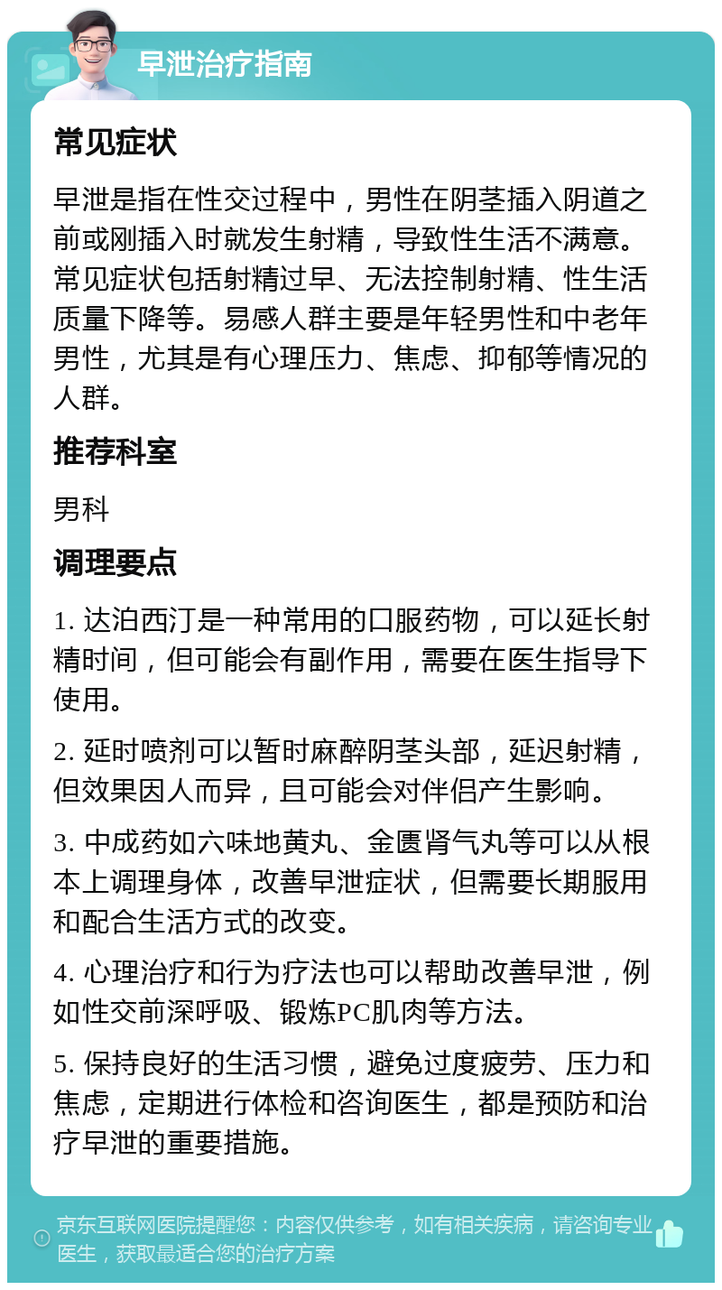 早泄治疗指南 常见症状 早泄是指在性交过程中，男性在阴茎插入阴道之前或刚插入时就发生射精，导致性生活不满意。常见症状包括射精过早、无法控制射精、性生活质量下降等。易感人群主要是年轻男性和中老年男性，尤其是有心理压力、焦虑、抑郁等情况的人群。 推荐科室 男科 调理要点 1. 达泊西汀是一种常用的口服药物，可以延长射精时间，但可能会有副作用，需要在医生指导下使用。 2. 延时喷剂可以暂时麻醉阴茎头部，延迟射精，但效果因人而异，且可能会对伴侣产生影响。 3. 中成药如六味地黄丸、金匮肾气丸等可以从根本上调理身体，改善早泄症状，但需要长期服用和配合生活方式的改变。 4. 心理治疗和行为疗法也可以帮助改善早泄，例如性交前深呼吸、锻炼PC肌肉等方法。 5. 保持良好的生活习惯，避免过度疲劳、压力和焦虑，定期进行体检和咨询医生，都是预防和治疗早泄的重要措施。