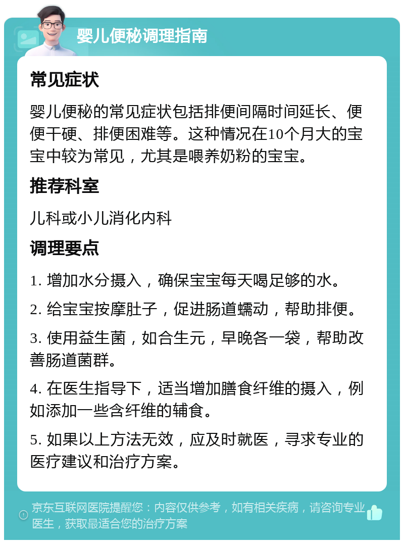 婴儿便秘调理指南 常见症状 婴儿便秘的常见症状包括排便间隔时间延长、便便干硬、排便困难等。这种情况在10个月大的宝宝中较为常见，尤其是喂养奶粉的宝宝。 推荐科室 儿科或小儿消化内科 调理要点 1. 增加水分摄入，确保宝宝每天喝足够的水。 2. 给宝宝按摩肚子，促进肠道蠕动，帮助排便。 3. 使用益生菌，如合生元，早晚各一袋，帮助改善肠道菌群。 4. 在医生指导下，适当增加膳食纤维的摄入，例如添加一些含纤维的辅食。 5. 如果以上方法无效，应及时就医，寻求专业的医疗建议和治疗方案。