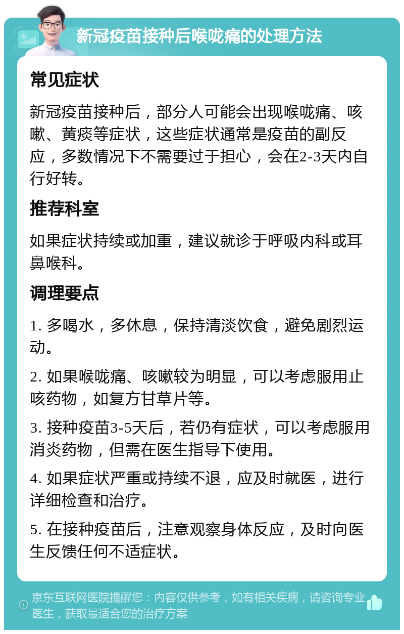 新冠疫苗接种后喉咙痛的处理方法 常见症状 新冠疫苗接种后，部分人可能会出现喉咙痛、咳嗽、黄痰等症状，这些症状通常是疫苗的副反应，多数情况下不需要过于担心，会在2-3天内自行好转。 推荐科室 如果症状持续或加重，建议就诊于呼吸内科或耳鼻喉科。 调理要点 1. 多喝水，多休息，保持清淡饮食，避免剧烈运动。 2. 如果喉咙痛、咳嗽较为明显，可以考虑服用止咳药物，如复方甘草片等。 3. 接种疫苗3-5天后，若仍有症状，可以考虑服用消炎药物，但需在医生指导下使用。 4. 如果症状严重或持续不退，应及时就医，进行详细检查和治疗。 5. 在接种疫苗后，注意观察身体反应，及时向医生反馈任何不适症状。