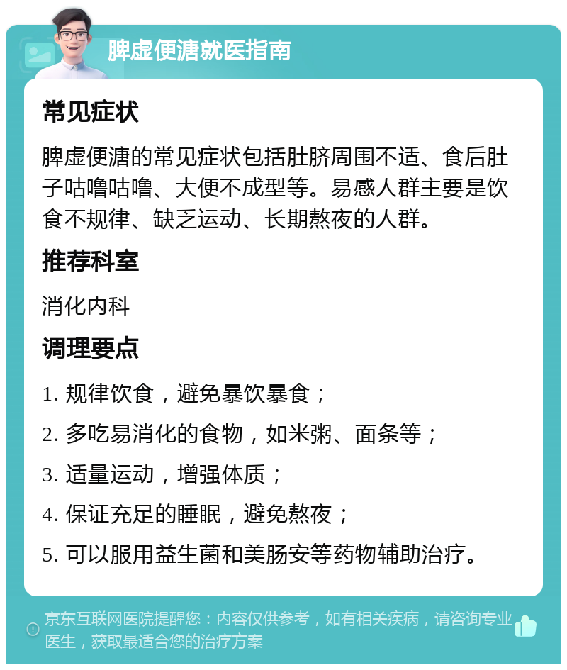 脾虚便溏就医指南 常见症状 脾虚便溏的常见症状包括肚脐周围不适、食后肚子咕噜咕噜、大便不成型等。易感人群主要是饮食不规律、缺乏运动、长期熬夜的人群。 推荐科室 消化内科 调理要点 1. 规律饮食，避免暴饮暴食； 2. 多吃易消化的食物，如米粥、面条等； 3. 适量运动，增强体质； 4. 保证充足的睡眠，避免熬夜； 5. 可以服用益生菌和美肠安等药物辅助治疗。