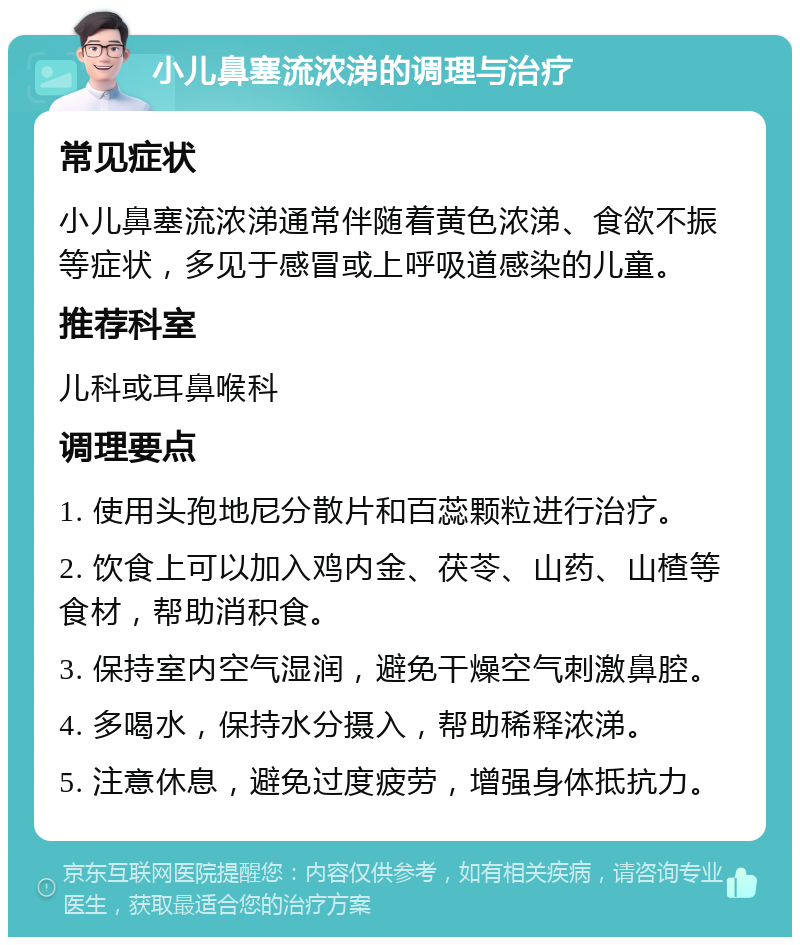 小儿鼻塞流浓涕的调理与治疗 常见症状 小儿鼻塞流浓涕通常伴随着黄色浓涕、食欲不振等症状，多见于感冒或上呼吸道感染的儿童。 推荐科室 儿科或耳鼻喉科 调理要点 1. 使用头孢地尼分散片和百蕊颗粒进行治疗。 2. 饮食上可以加入鸡内金、茯苓、山药、山楂等食材，帮助消积食。 3. 保持室内空气湿润，避免干燥空气刺激鼻腔。 4. 多喝水，保持水分摄入，帮助稀释浓涕。 5. 注意休息，避免过度疲劳，增强身体抵抗力。