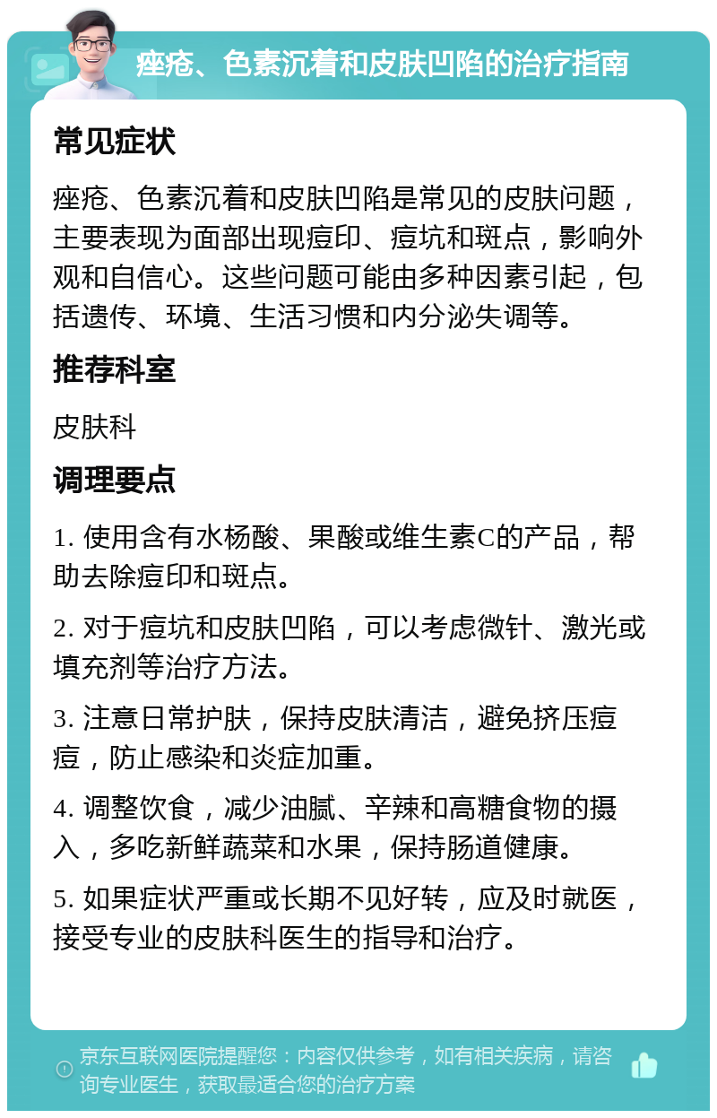 痤疮、色素沉着和皮肤凹陷的治疗指南 常见症状 痤疮、色素沉着和皮肤凹陷是常见的皮肤问题，主要表现为面部出现痘印、痘坑和斑点，影响外观和自信心。这些问题可能由多种因素引起，包括遗传、环境、生活习惯和内分泌失调等。 推荐科室 皮肤科 调理要点 1. 使用含有水杨酸、果酸或维生素C的产品，帮助去除痘印和斑点。 2. 对于痘坑和皮肤凹陷，可以考虑微针、激光或填充剂等治疗方法。 3. 注意日常护肤，保持皮肤清洁，避免挤压痘痘，防止感染和炎症加重。 4. 调整饮食，减少油腻、辛辣和高糖食物的摄入，多吃新鲜蔬菜和水果，保持肠道健康。 5. 如果症状严重或长期不见好转，应及时就医，接受专业的皮肤科医生的指导和治疗。