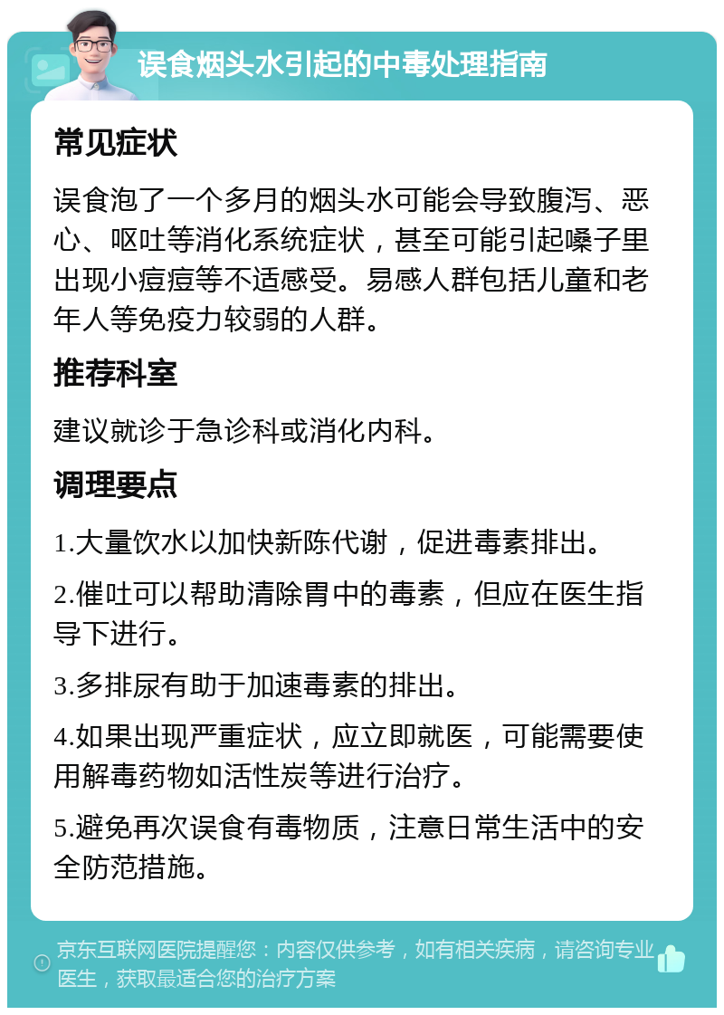 误食烟头水引起的中毒处理指南 常见症状 误食泡了一个多月的烟头水可能会导致腹泻、恶心、呕吐等消化系统症状，甚至可能引起嗓子里出现小痘痘等不适感受。易感人群包括儿童和老年人等免疫力较弱的人群。 推荐科室 建议就诊于急诊科或消化内科。 调理要点 1.大量饮水以加快新陈代谢，促进毒素排出。 2.催吐可以帮助清除胃中的毒素，但应在医生指导下进行。 3.多排尿有助于加速毒素的排出。 4.如果出现严重症状，应立即就医，可能需要使用解毒药物如活性炭等进行治疗。 5.避免再次误食有毒物质，注意日常生活中的安全防范措施。