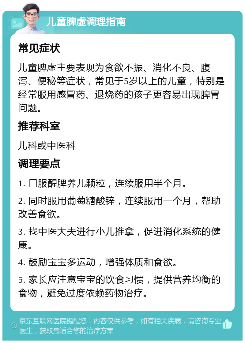 儿童脾虚调理指南 常见症状 儿童脾虚主要表现为食欲不振、消化不良、腹泻、便秘等症状，常见于5岁以上的儿童，特别是经常服用感冒药、退烧药的孩子更容易出现脾胃问题。 推荐科室 儿科或中医科 调理要点 1. 口服醒脾养儿颗粒，连续服用半个月。 2. 同时服用葡萄糖酸锌，连续服用一个月，帮助改善食欲。 3. 找中医大夫进行小儿推拿，促进消化系统的健康。 4. 鼓励宝宝多运动，增强体质和食欲。 5. 家长应注意宝宝的饮食习惯，提供营养均衡的食物，避免过度依赖药物治疗。