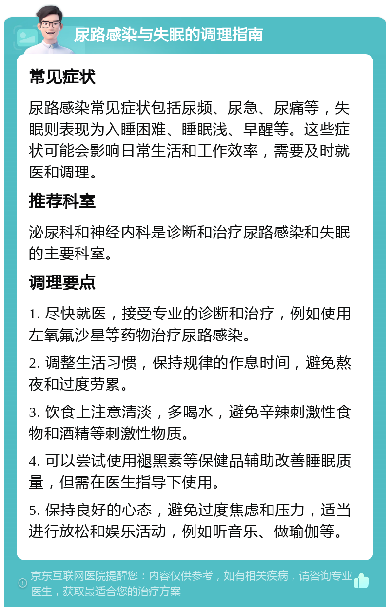 尿路感染与失眠的调理指南 常见症状 尿路感染常见症状包括尿频、尿急、尿痛等，失眠则表现为入睡困难、睡眠浅、早醒等。这些症状可能会影响日常生活和工作效率，需要及时就医和调理。 推荐科室 泌尿科和神经内科是诊断和治疗尿路感染和失眠的主要科室。 调理要点 1. 尽快就医，接受专业的诊断和治疗，例如使用左氧氟沙星等药物治疗尿路感染。 2. 调整生活习惯，保持规律的作息时间，避免熬夜和过度劳累。 3. 饮食上注意清淡，多喝水，避免辛辣刺激性食物和酒精等刺激性物质。 4. 可以尝试使用褪黑素等保健品辅助改善睡眠质量，但需在医生指导下使用。 5. 保持良好的心态，避免过度焦虑和压力，适当进行放松和娱乐活动，例如听音乐、做瑜伽等。