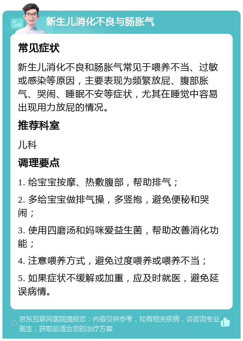 新生儿消化不良与肠胀气 常见症状 新生儿消化不良和肠胀气常见于喂养不当、过敏或感染等原因，主要表现为频繁放屁、腹部胀气、哭闹、睡眠不安等症状，尤其在睡觉中容易出现用力放屁的情况。 推荐科室 儿科 调理要点 1. 给宝宝按摩、热敷腹部，帮助排气； 2. 多给宝宝做排气操，多竖抱，避免便秘和哭闹； 3. 使用四磨汤和妈咪爱益生菌，帮助改善消化功能； 4. 注意喂养方式，避免过度喂养或喂养不当； 5. 如果症状不缓解或加重，应及时就医，避免延误病情。