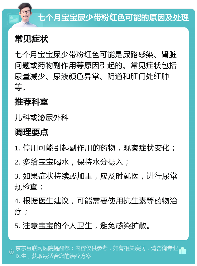 七个月宝宝尿少带粉红色可能的原因及处理 常见症状 七个月宝宝尿少带粉红色可能是尿路感染、肾脏问题或药物副作用等原因引起的。常见症状包括尿量减少、尿液颜色异常、阴道和肛门处红肿等。 推荐科室 儿科或泌尿外科 调理要点 1. 停用可能引起副作用的药物，观察症状变化； 2. 多给宝宝喝水，保持水分摄入； 3. 如果症状持续或加重，应及时就医，进行尿常规检查； 4. 根据医生建议，可能需要使用抗生素等药物治疗； 5. 注意宝宝的个人卫生，避免感染扩散。