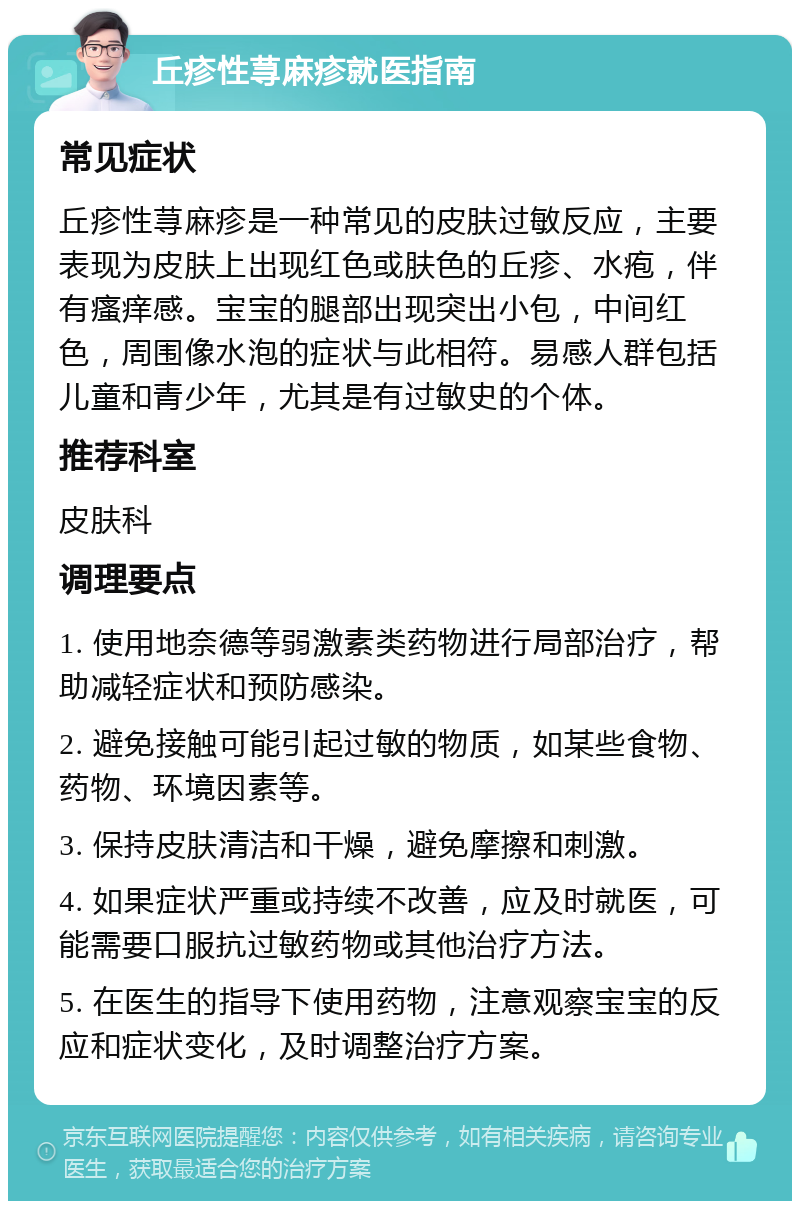 丘疹性荨麻疹就医指南 常见症状 丘疹性荨麻疹是一种常见的皮肤过敏反应，主要表现为皮肤上出现红色或肤色的丘疹、水疱，伴有瘙痒感。宝宝的腿部出现突出小包，中间红色，周围像水泡的症状与此相符。易感人群包括儿童和青少年，尤其是有过敏史的个体。 推荐科室 皮肤科 调理要点 1. 使用地奈德等弱激素类药物进行局部治疗，帮助减轻症状和预防感染。 2. 避免接触可能引起过敏的物质，如某些食物、药物、环境因素等。 3. 保持皮肤清洁和干燥，避免摩擦和刺激。 4. 如果症状严重或持续不改善，应及时就医，可能需要口服抗过敏药物或其他治疗方法。 5. 在医生的指导下使用药物，注意观察宝宝的反应和症状变化，及时调整治疗方案。