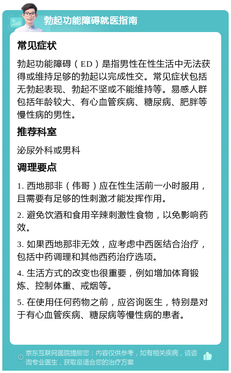 勃起功能障碍就医指南 常见症状 勃起功能障碍（ED）是指男性在性生活中无法获得或维持足够的勃起以完成性交。常见症状包括无勃起表现、勃起不坚或不能维持等。易感人群包括年龄较大、有心血管疾病、糖尿病、肥胖等慢性病的男性。 推荐科室 泌尿外科或男科 调理要点 1. 西地那非（伟哥）应在性生活前一小时服用，且需要有足够的性刺激才能发挥作用。 2. 避免饮酒和食用辛辣刺激性食物，以免影响药效。 3. 如果西地那非无效，应考虑中西医结合治疗，包括中药调理和其他西药治疗选项。 4. 生活方式的改变也很重要，例如增加体育锻炼、控制体重、戒烟等。 5. 在使用任何药物之前，应咨询医生，特别是对于有心血管疾病、糖尿病等慢性病的患者。