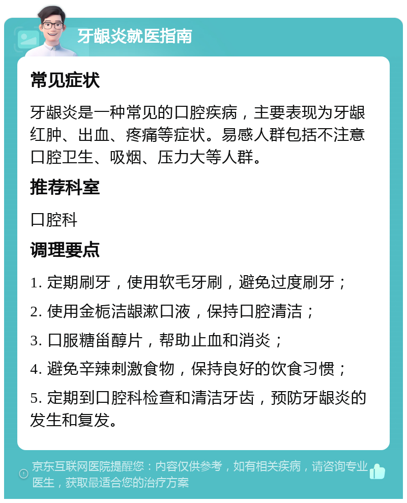 牙龈炎就医指南 常见症状 牙龈炎是一种常见的口腔疾病，主要表现为牙龈红肿、出血、疼痛等症状。易感人群包括不注意口腔卫生、吸烟、压力大等人群。 推荐科室 口腔科 调理要点 1. 定期刷牙，使用软毛牙刷，避免过度刷牙； 2. 使用金栀洁龈漱口液，保持口腔清洁； 3. 口服糖甾醇片，帮助止血和消炎； 4. 避免辛辣刺激食物，保持良好的饮食习惯； 5. 定期到口腔科检查和清洁牙齿，预防牙龈炎的发生和复发。