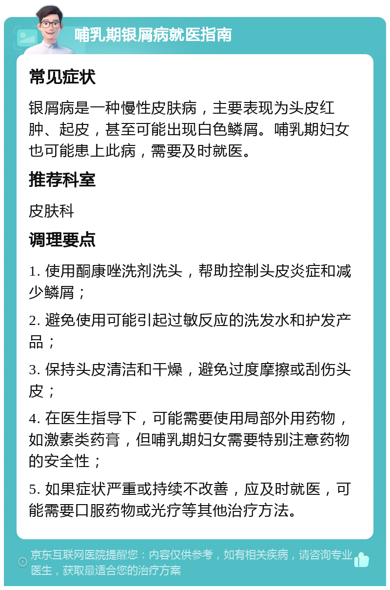 哺乳期银屑病就医指南 常见症状 银屑病是一种慢性皮肤病，主要表现为头皮红肿、起皮，甚至可能出现白色鳞屑。哺乳期妇女也可能患上此病，需要及时就医。 推荐科室 皮肤科 调理要点 1. 使用酮康唑洗剂洗头，帮助控制头皮炎症和减少鳞屑； 2. 避免使用可能引起过敏反应的洗发水和护发产品； 3. 保持头皮清洁和干燥，避免过度摩擦或刮伤头皮； 4. 在医生指导下，可能需要使用局部外用药物，如激素类药膏，但哺乳期妇女需要特别注意药物的安全性； 5. 如果症状严重或持续不改善，应及时就医，可能需要口服药物或光疗等其他治疗方法。