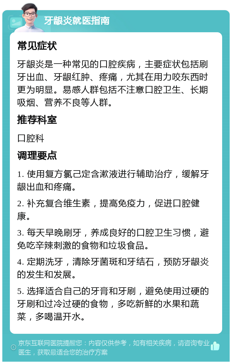 牙龈炎就医指南 常见症状 牙龈炎是一种常见的口腔疾病，主要症状包括刷牙出血、牙龈红肿、疼痛，尤其在用力咬东西时更为明显。易感人群包括不注意口腔卫生、长期吸烟、营养不良等人群。 推荐科室 口腔科 调理要点 1. 使用复方氯己定含漱液进行辅助治疗，缓解牙龈出血和疼痛。 2. 补充复合维生素，提高免疫力，促进口腔健康。 3. 每天早晚刷牙，养成良好的口腔卫生习惯，避免吃辛辣刺激的食物和垃圾食品。 4. 定期洗牙，清除牙菌斑和牙结石，预防牙龈炎的发生和发展。 5. 选择适合自己的牙膏和牙刷，避免使用过硬的牙刷和过冷过硬的食物，多吃新鲜的水果和蔬菜，多喝温开水。