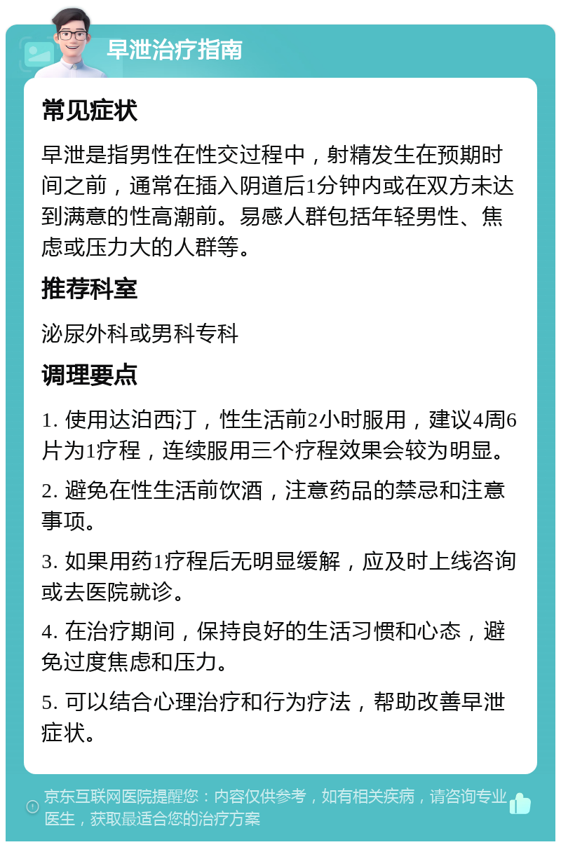 早泄治疗指南 常见症状 早泄是指男性在性交过程中，射精发生在预期时间之前，通常在插入阴道后1分钟内或在双方未达到满意的性高潮前。易感人群包括年轻男性、焦虑或压力大的人群等。 推荐科室 泌尿外科或男科专科 调理要点 1. 使用达泊西汀，性生活前2小时服用，建议4周6片为1疗程，连续服用三个疗程效果会较为明显。 2. 避免在性生活前饮酒，注意药品的禁忌和注意事项。 3. 如果用药1疗程后无明显缓解，应及时上线咨询或去医院就诊。 4. 在治疗期间，保持良好的生活习惯和心态，避免过度焦虑和压力。 5. 可以结合心理治疗和行为疗法，帮助改善早泄症状。