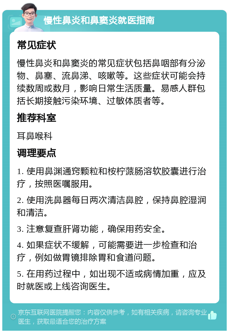 慢性鼻炎和鼻窦炎就医指南 常见症状 慢性鼻炎和鼻窦炎的常见症状包括鼻咽部有分泌物、鼻塞、流鼻涕、咳嗽等。这些症状可能会持续数周或数月，影响日常生活质量。易感人群包括长期接触污染环境、过敏体质者等。 推荐科室 耳鼻喉科 调理要点 1. 使用鼻渊通窍颗粒和桉柠蒎肠溶软胶囊进行治疗，按照医嘱服用。 2. 使用洗鼻器每日两次清洁鼻腔，保持鼻腔湿润和清洁。 3. 注意复查肝肾功能，确保用药安全。 4. 如果症状不缓解，可能需要进一步检查和治疗，例如做胃镜排除胃和食道问题。 5. 在用药过程中，如出现不适或病情加重，应及时就医或上线咨询医生。