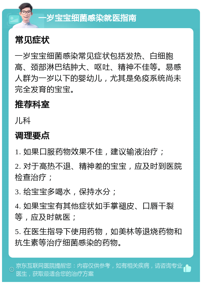 一岁宝宝细菌感染就医指南 常见症状 一岁宝宝细菌感染常见症状包括发热、白细胞高、颈部淋巴结肿大、呕吐、精神不佳等。易感人群为一岁以下的婴幼儿，尤其是免疫系统尚未完全发育的宝宝。 推荐科室 儿科 调理要点 1. 如果口服药物效果不佳，建议输液治疗； 2. 对于高热不退、精神差的宝宝，应及时到医院检查治疗； 3. 给宝宝多喝水，保持水分； 4. 如果宝宝有其他症状如手掌褪皮、口唇干裂等，应及时就医； 5. 在医生指导下使用药物，如美林等退烧药物和抗生素等治疗细菌感染的药物。