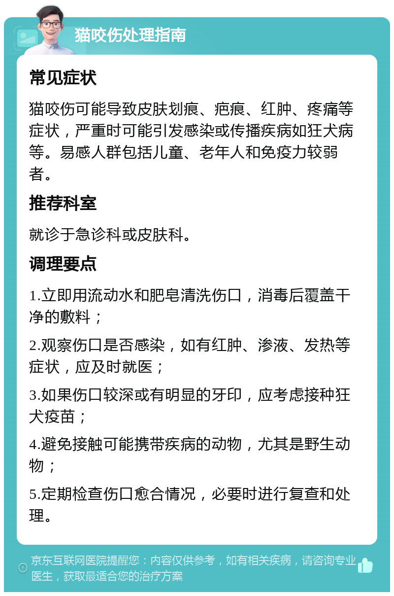 猫咬伤处理指南 常见症状 猫咬伤可能导致皮肤划痕、疤痕、红肿、疼痛等症状，严重时可能引发感染或传播疾病如狂犬病等。易感人群包括儿童、老年人和免疫力较弱者。 推荐科室 就诊于急诊科或皮肤科。 调理要点 1.立即用流动水和肥皂清洗伤口，消毒后覆盖干净的敷料； 2.观察伤口是否感染，如有红肿、渗液、发热等症状，应及时就医； 3.如果伤口较深或有明显的牙印，应考虑接种狂犬疫苗； 4.避免接触可能携带疾病的动物，尤其是野生动物； 5.定期检查伤口愈合情况，必要时进行复查和处理。